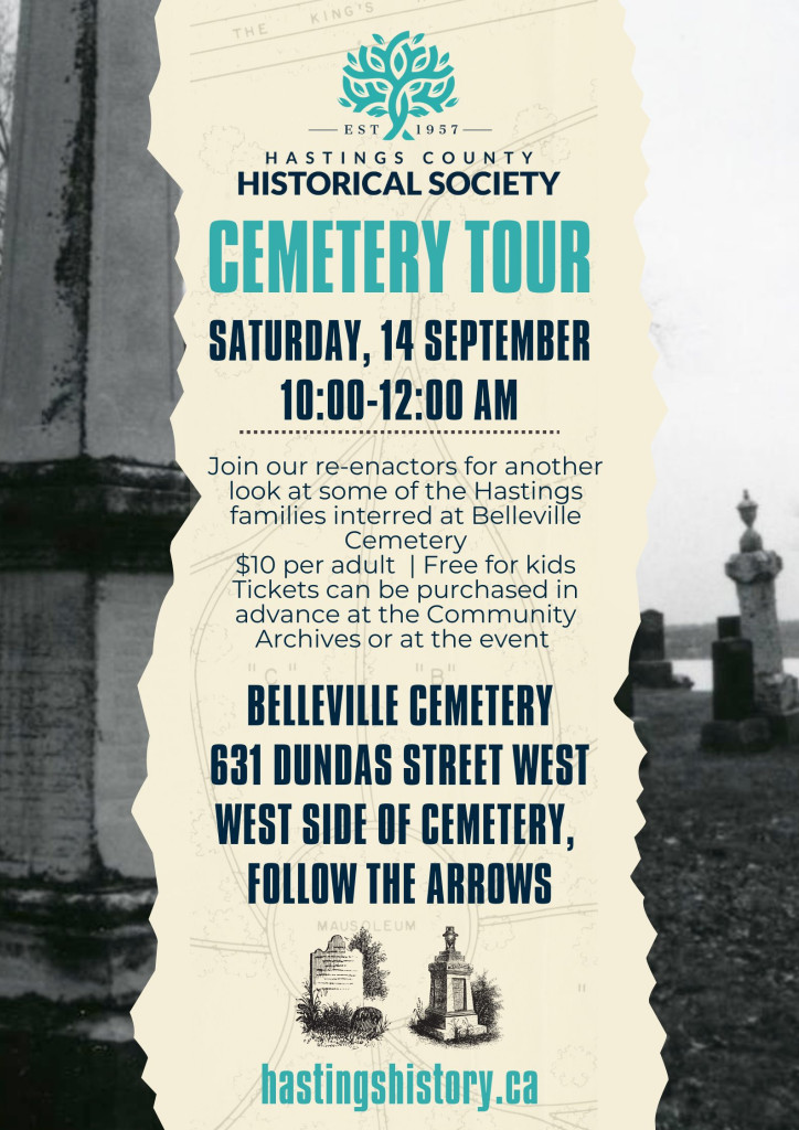 HASTINGS COUNTY HISTORICAL SOCIETY CEMETERY TOUR SATURDAY, 14 SEPTEMBER 10:00-12:00 AM Join our re-enactors for another look at some of the Hastings families interred at Belleville Cemetery $10 per adult | Free for kids Tickets can be purchased in advance at the Community Archives or at the event BELLEVILLE CEMETERY 631 DUNDAS STREET WEST WEST SIDE OF CEMETERY, FOLLOW THE ARROWS 