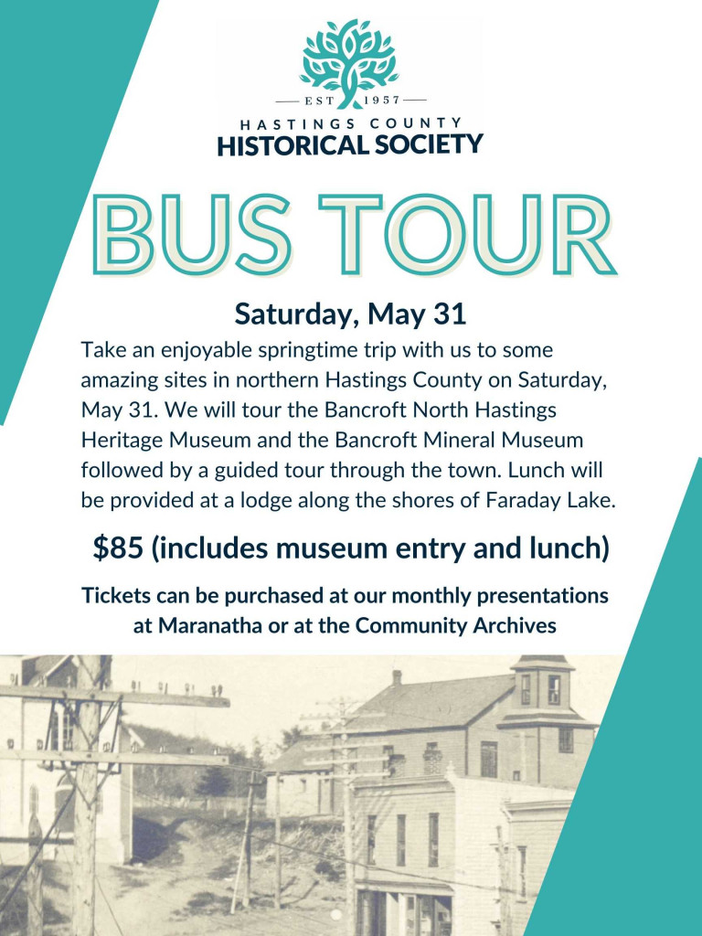 Saturday, May 31
Take an enjoyable springtime trip with us to some amazing sites in northern Hastings County on Saturday, May 31. We will tour the Bancroft North Hastings Heritage Museum and the Bancroft Mineral Museum followed by a guided tour through the town. Lunch will be provided at a lodge along the shores of Faraday Lake.
Cost: $85 (includes museum entry and lunch)
Tickets can be purchased at our monthly presentations at Maranatha or at the Community Archives