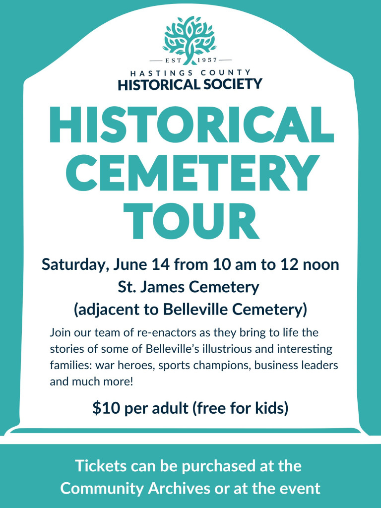 Text reads: "Hastings County Historical Society Historical Cemetery Tour
Saturday June 14 from 10am to 12 noon, St. James Cemetery (adjacent to Belleville Cemetery)
Join our team of re-enactors as they bring to life the stories of some of Belleville's illustrious and interesting families: war heroes, sports champions, business leaders and much more!
$10 per adult (free for kids)
Tickets can be purchased at the Community Archives or at the event."